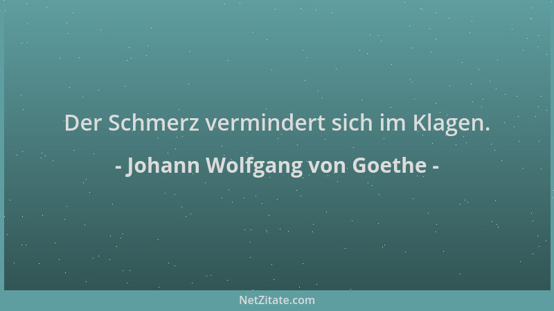 Johann Wolfgang von Goethe - Der Schmerz vermindert sich im Klagen....