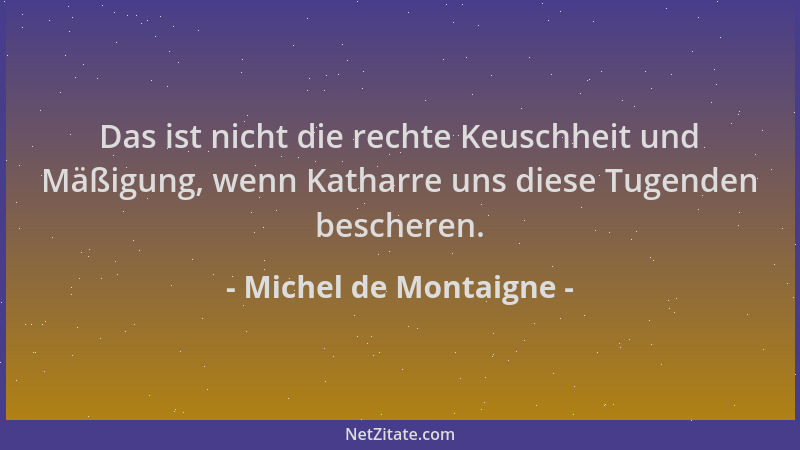 Michel de Montaigne - Das ist nicht die rechte Keuschheit und Mäßigung, wenn Katharre uns diese Tugenden bescheren....