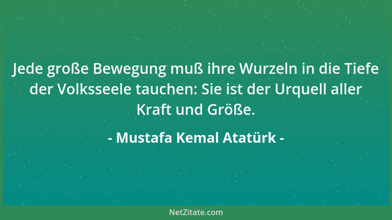 Mustafa Kemal Atatürk - Jede große Bewegung muß ihre Wurzeln in die Tiefe der Volksseele tauchen: Sie ist der Urquell aller...