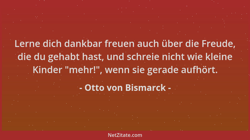 Otto von Bismarck - Lerne dich dankbar freuen auch über die Freude, die du gehabt hast, und schreie nicht wie kleine Kinder...