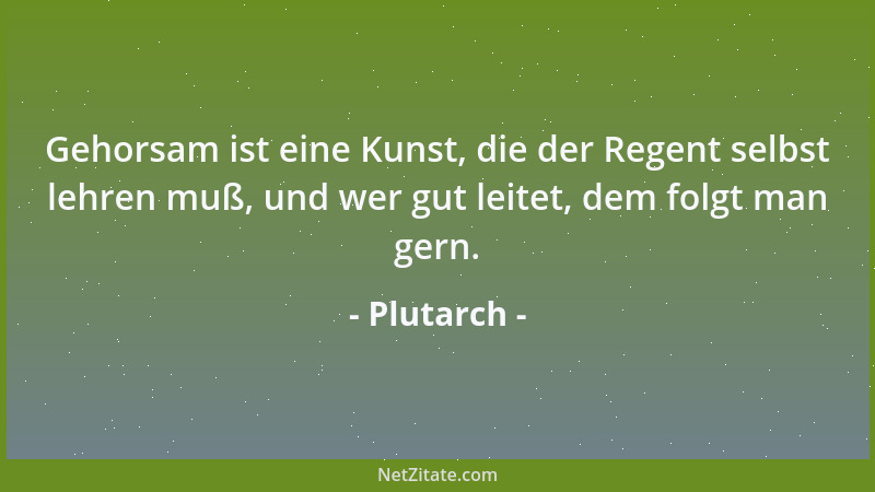 Plutarch - Gehorsam ist eine Kunst, die der Regent selbst lehren muß, und wer gut leitet, dem folgt man gern....