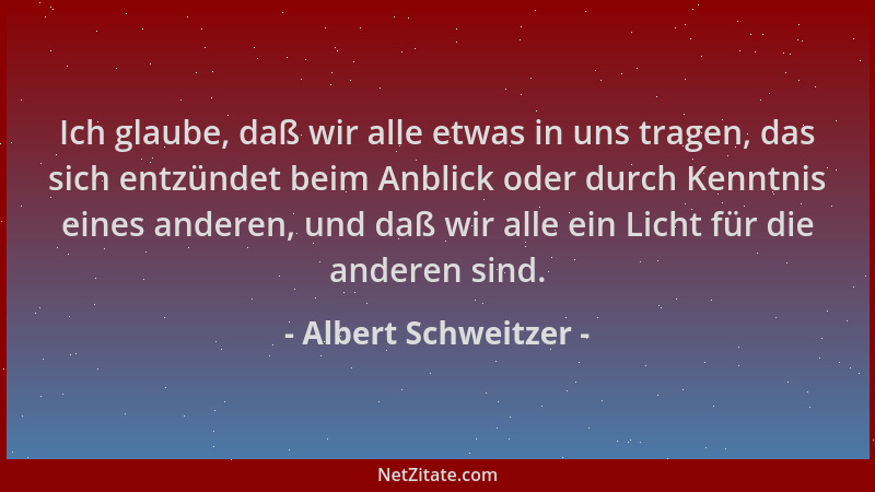 Albert Schweitzer - Ich glaube, daß wir alle etwas in uns tragen, das sich entzündet beim Anblick oder durch Kenntnis eines...