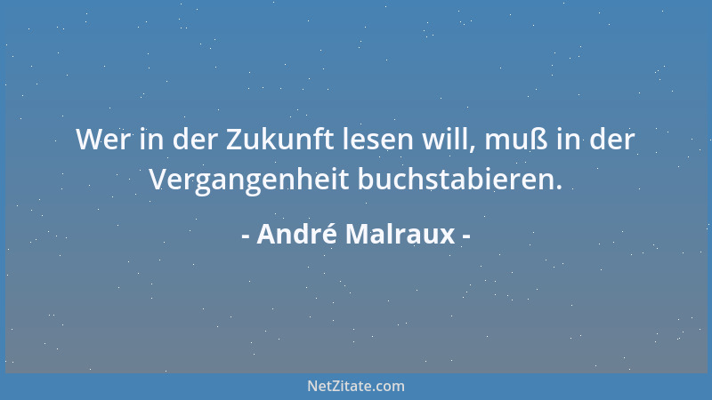 André Malraux - Wer in der Zukunft lesen will, muß in der Vergangenheit buchstabieren....