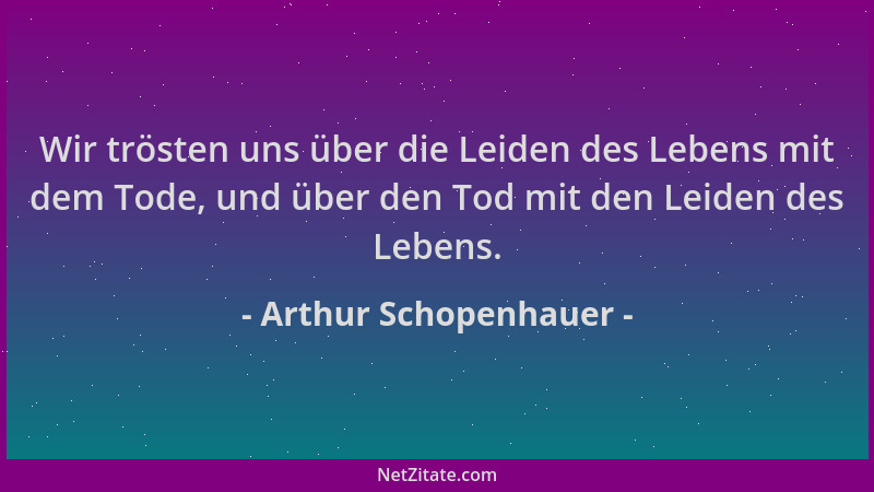 Arthur Schopenhauer - Wir trösten uns über die Leiden des Lebens mit dem Tode, und über den Tod mit den Leiden des Lebens....