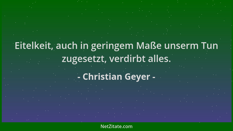 Christian Geyer - Eitelkeit, auch in geringem Maße unserm Tun zugesetzt, verdirbt alles....