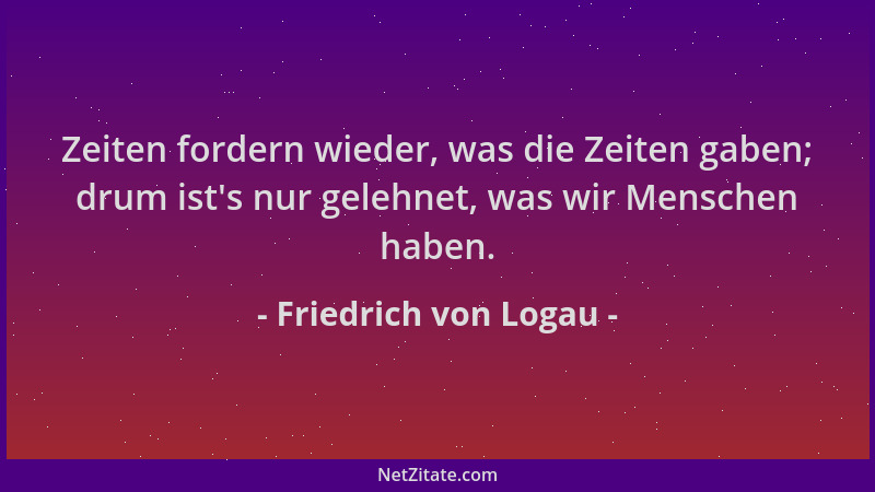 Friedrich von Logau - Zeiten fordern wieder, was die Zeiten gaben; drum ist 's nur gelehnet, was wir Menschen haben....