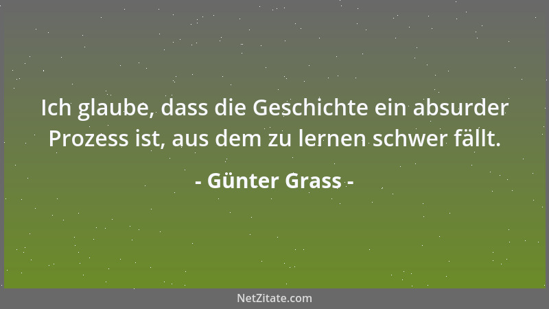 Günter Grass - Ich glaube, dass die Geschichte ein absurder Prozess ist, aus dem zu lernen schwer fällt....