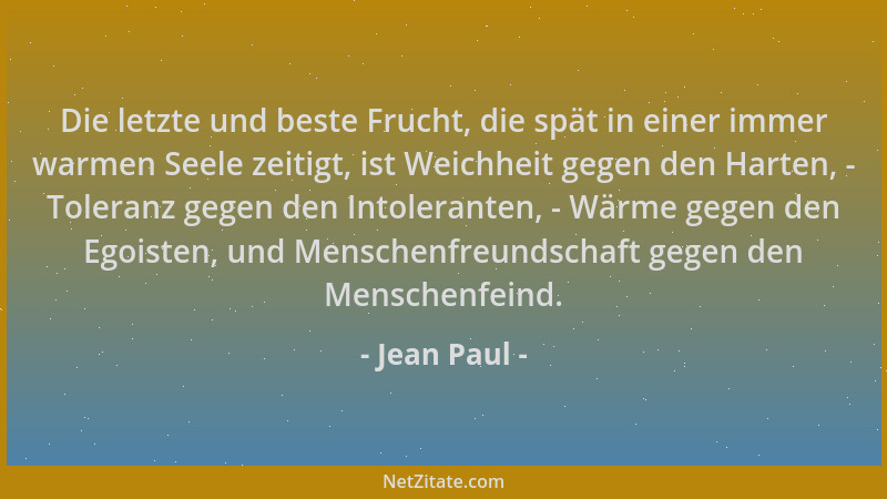 Jean Paul - Die letzte und beste Frucht, die spät in einer immer warmen Seele zeitigt, ist Weichheit gegen den Harten, - To...