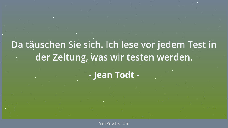 Jean Todt - Da täuschen Sie sich. Ich lese vor jedem Test in der Zeitung, was wir testen werden....