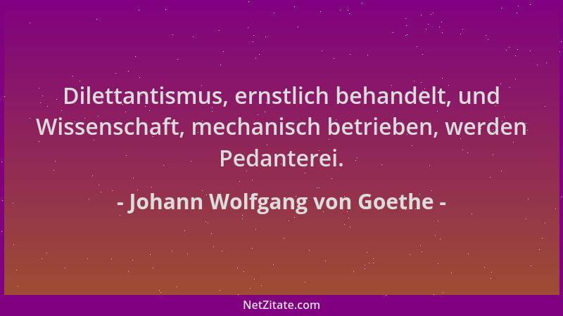Johann Wolfgang von Goethe - Dilettantismus, ernstlich behandelt, und Wissenschaft, mechanisch betrieben, werden Pedanterei...