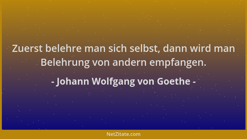 Johann Wolfgang von Goethe - Zuerst belehre man sich selbst, dann wird man Belehrung von andern empfangen....