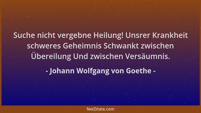 Johann Wolfgang von Goethe - Suche nicht vergebne Heilung! Unsrer Krankheit schweres Geheimnis Schwankt zwischen Übereilung...