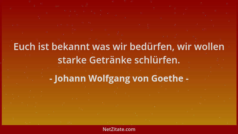 Johann Wolfgang von Goethe - Euch ist bekannt was wir bedürfen, wir wollen starke Getränke schlürfen....