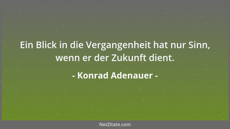 Konrad Adenauer - Ein Blick in die Vergangenheit hat nur Sinn, wenn er der Zukunft dient....
