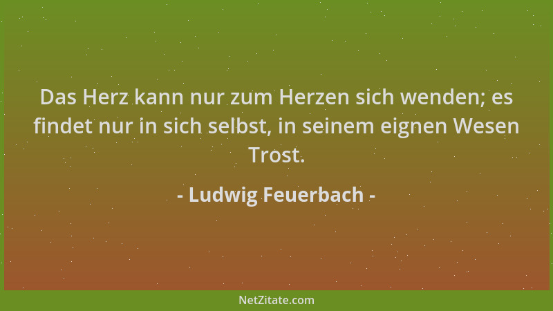 Ludwig Feuerbach - Das Herz kann nur zum Herzen sich wenden; es findet nur in sich selbst, in seinem eignen Wesen Trost....