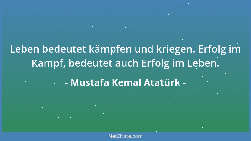 Mustafa Kemal Atatürk - Leben bedeutet kämpfen und kriegen. Erfolg im Kampf, bedeutet auch Erfolg im Leben....