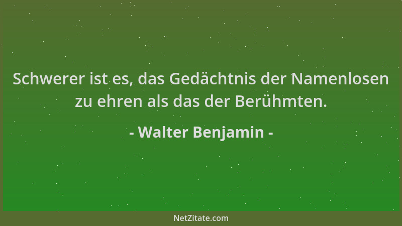 Walter Benjamin - Schwerer ist es, das Gedächtnis der Namenlosen zu ehren als das der Berühmten....