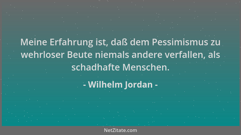 Wilhelm Jordan - Meine Erfahrung ist, daß dem Pessimismus zu wehrloser Beute niemals andere verfallen, als schadhafte Mensc...
