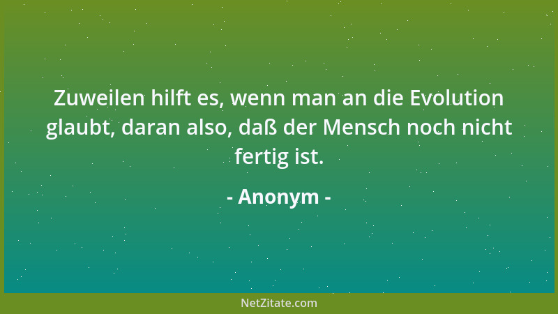 Anonym - Zuweilen hilft es, wenn man an die Evolution glaubt, daran also, daß der Mensch noch nicht fertig ist....