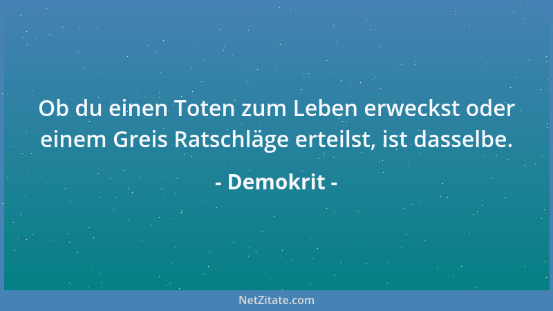 Demokrit - Ob du einen Toten zum Leben erweckst oder einem Greis Ratschläge erteilst, ist dasselbe....