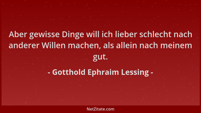 Gotthold Ephraim Lessing - Aber gewisse Dinge will ich lieber schlecht nach anderer Willen machen, als allein nach meinem g...