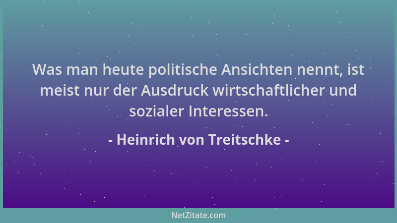 Heinrich von Treitschke - Was man heute politische Ansichten nennt, ist meist nur der Ausdruck wirtschaftlicher und soziale...