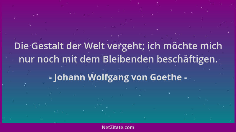 Johann Wolfgang von Goethe - Die Gestalt der Welt vergeht; ich möchte mich nur noch mit dem Bleibenden beschäftigen....