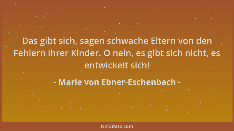 Marie von Ebner-Eschenbach - Das gibt sich, sagen schwache Eltern von den Fehlern ihrer Kinder. O nein, es gibt sich nicht,...