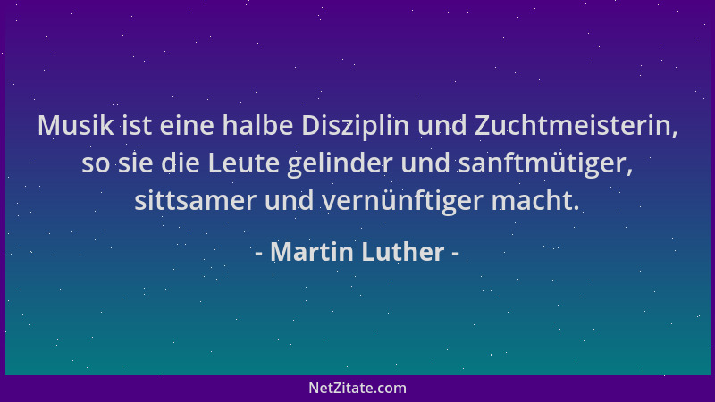 Martin Luther - Musik ist eine halbe Disziplin und Zuchtmeisterin, so sie die Leute gelinder und sanftmütiger, sittsamer un...