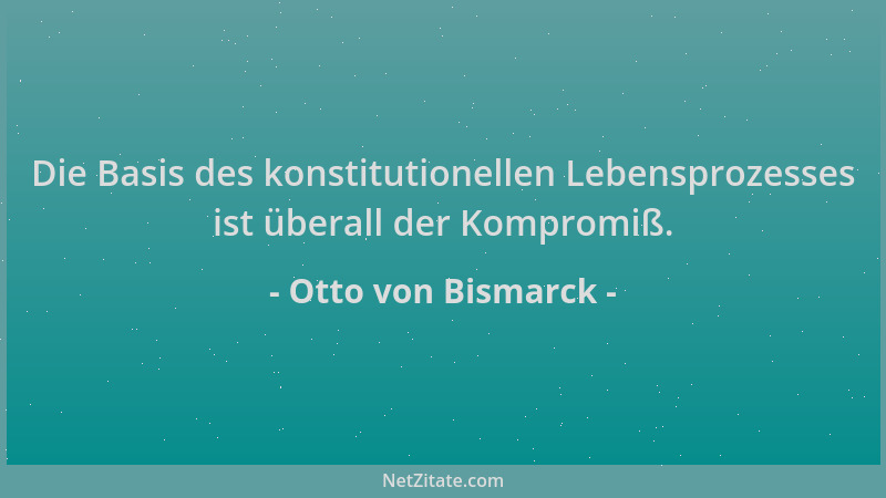 Otto von Bismarck - Die Basis des konstitutionellen Lebensprozesses ist überall der Kompromiß....