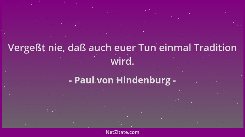 Paul von Hindenburg - Vergeßt nie, daß auch euer Tun einmal Tradition wird....