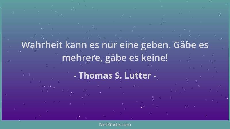Thomas S. Lutter - Wahrheit kann es nur eine geben. Gäbe es mehrere, gäbe es keine!...