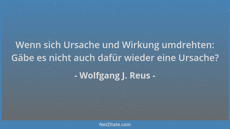 Wolfgang J. Reus - Wenn sich Ursache und Wirkung umdrehten: Gäbe es nicht auch dafür wieder eine Ursache?...