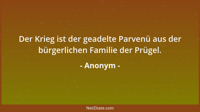 Anonym - Der Krieg ist der geadelte Parvenü aus der bürgerlichen Familie der Prügel....