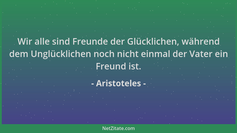 Aristoteles - Wir alle sind Freunde der Glücklichen, während dem Unglücklichen noch nicht einmal der Vater ein Freund ist....
