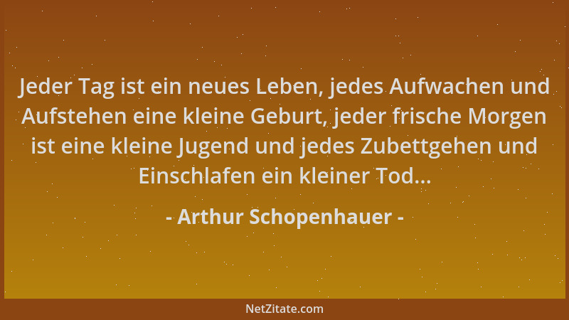 Arthur Schopenhauer - Jeder Tag ist ein neues Leben, jedes Aufwachen und Aufstehen eine kleine Geburt, jeder frische Morgen...