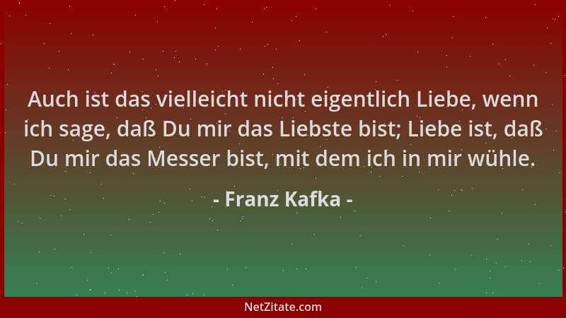 Franz Kafka - Auch ist das vielleicht nicht eigentlich Liebe, wenn ich sage, daß Du mir das Liebste bist; Liebe ist, daß Du...