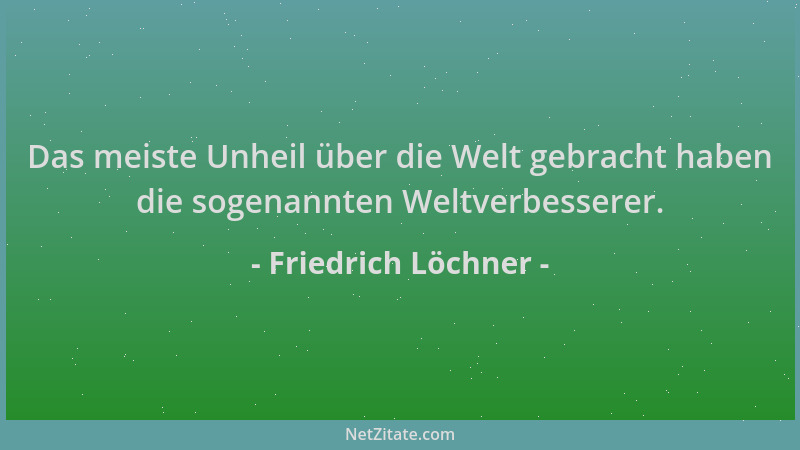 Friedrich Löchner - Das meiste Unheil über die Welt gebracht haben die sogenannten Weltverbesserer....
