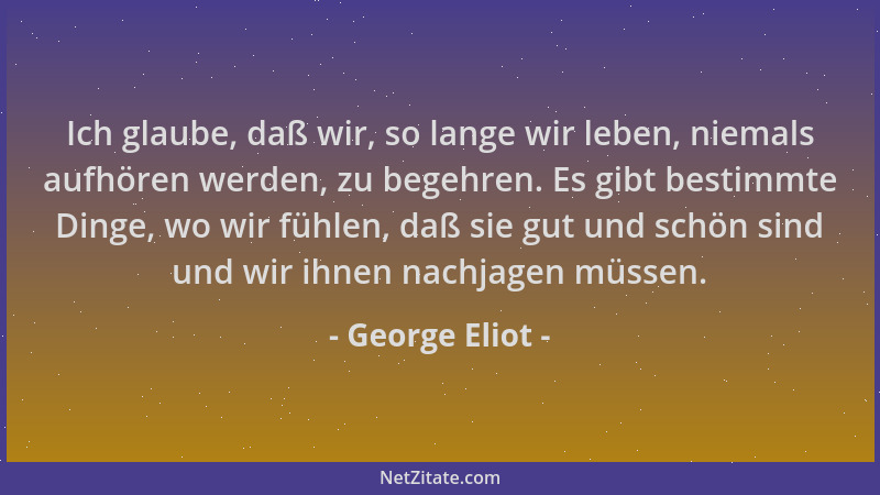 George Eliot - Ich glaube, daß wir, so lange wir leben, niemals aufhören werden, zu begehren. Es gibt bestimmte Dinge, wo w...