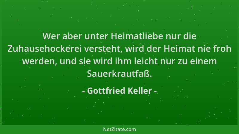 Gottfried Keller - Wer aber unter Heimatliebe nur die Zuhausehockerei versteht, wird der Heimat nie froh werden, und sie wi...