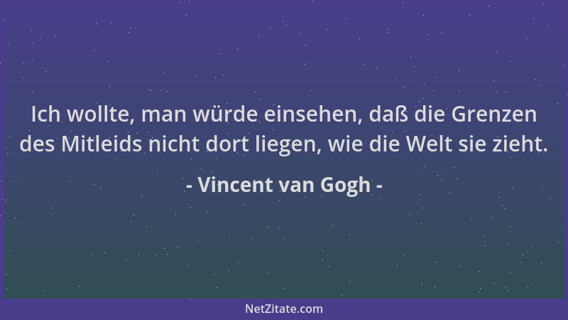 Vincent van Gogh - Ich wollte, man würde einsehen, daß die Grenzen des Mitleids nicht dort liegen, wie die Welt sie zieht....