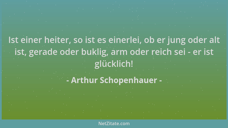 Arthur Schopenhauer - Ist einer heiter, so ist es einerlei, ob er jung oder alt ist, gerade oder buklig, arm oder reich sei...