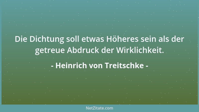 Heinrich von Treitschke - Die Dichtung soll etwas Höheres sein als der getreue Abdruck der Wirklichkeit....
