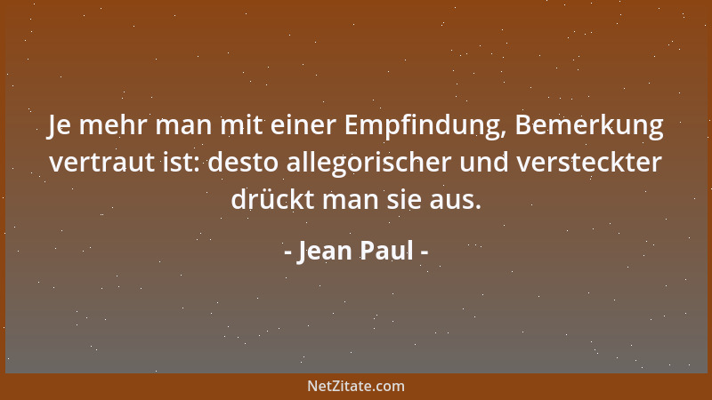 Jean Paul - Je mehr man mit einer Empfindung, Bemerkung vertraut ist: desto allegorischer und versteckter drückt man sie au...