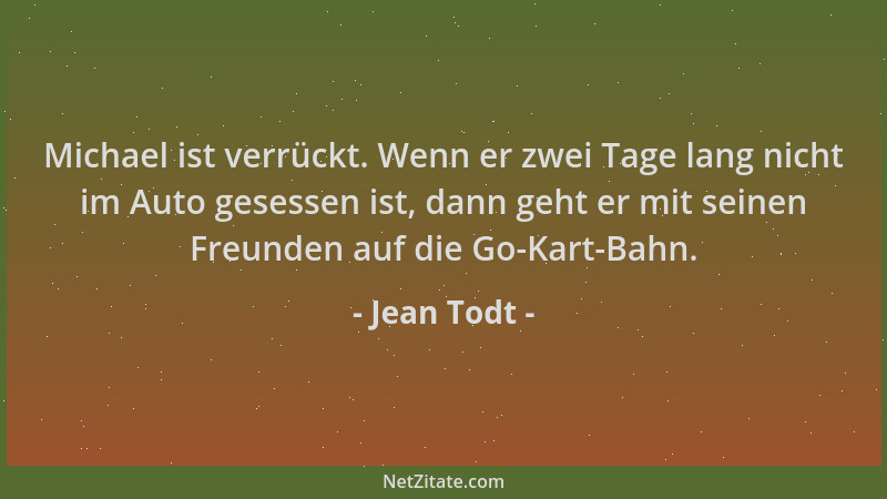 Jean Todt - Michael ist verrückt. Wenn er zwei Tage lang nicht im Auto gesessen ist, dann geht er mit seinen Freunden auf d...