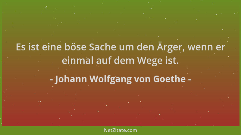Johann Wolfgang von Goethe - Es ist eine böse Sache um den Ärger, wenn er einmal auf dem Wege ist....