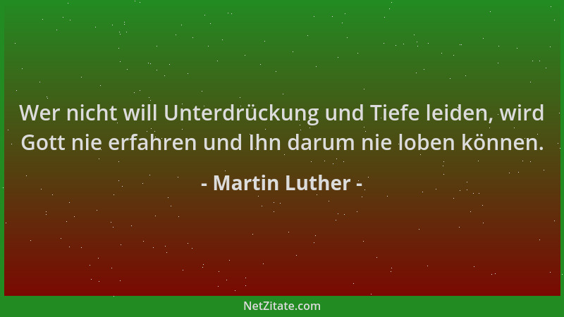 Martin Luther - Wer nicht will Unterdrückung und Tiefe leiden, wird Gott nie erfahren und Ihn darum nie loben können....