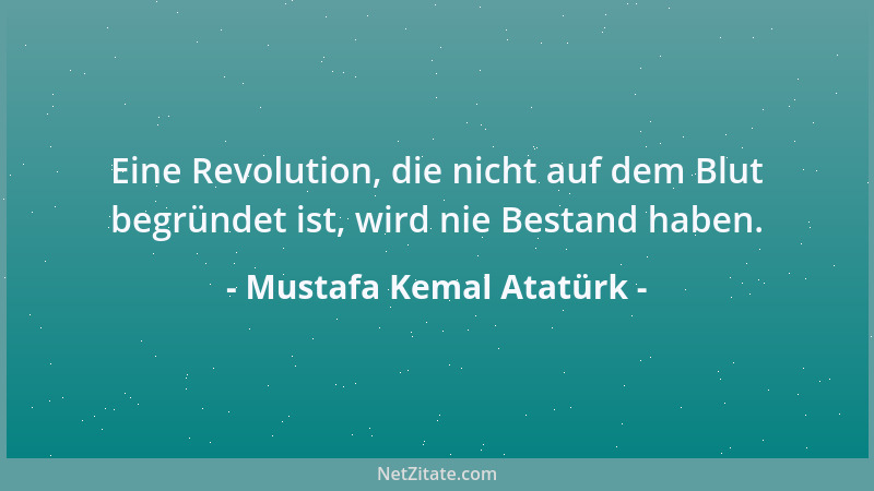 Mustafa Kemal Atatürk - Eine Revolution, die nicht auf dem Blut begründet ist, wird nie Bestand haben....