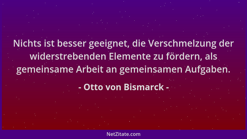 Otto von Bismarck - Nichts ist besser geeignet, die Verschmelzung der widerstrebenden Elemente zu fördern, als gemeinsame A...