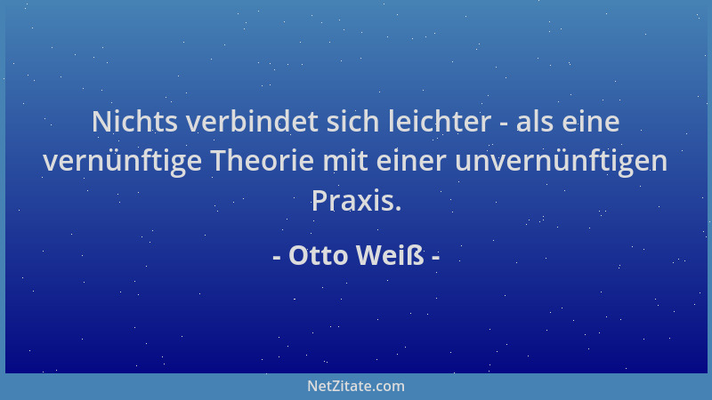 Otto Weiß - Nichts verbindet sich leichter - als eine vernünftige Theorie mit einer unvernünftigen Praxis....
